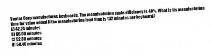 Ventaz Corp manufactures keyboards. The manufacturing cycle efficiency is 40%. What is its manufacturing time for value added if the manufacturing lead time is 132 minutes per keyboard?
A) 42.24 minutes
B) 66.00 minutes
C) 52.80 minutes
D) 59.40 minutes