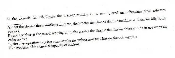 In the formula for calculating the average waiting time, the squared manufacturing time indicates ________.
A) that the shorter the manufacturing time, the greater the chance that the machine will remain idle in the process
B) that the shorter the manufacturing time, the greater the chance that the machine will be in use when an order arrives
C) the disproportionately large impact the manufacturing time has on the waiting time
D) a measure of the unused capacity or cushion