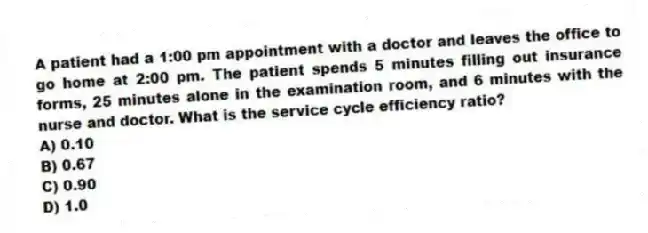 A patient had a 1:00 pm appointment with a doctor and leaves the office to go home at 2:00 pm. The patient spends 5 minutes filling out insurance forms, 25 minutes alone in the examination room, and 6 minutes with the nurse and doctor. What is the service cycle efficiency ratio?
A) 0.10
B) 0.67
C) 0.90
D) 1.0
