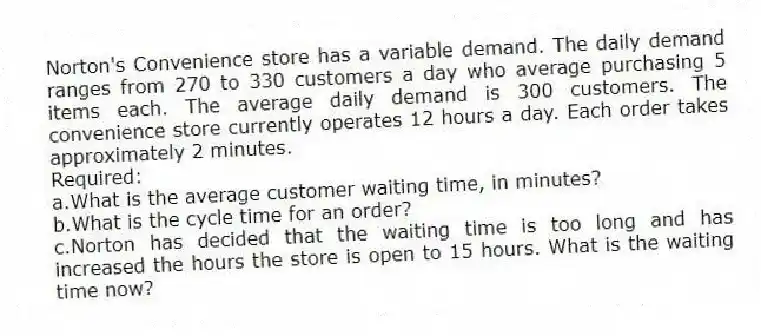 Norton's Convenience store has a variable demand. The daily demand ranges from 270 to 330 customers a day who average purchasing 5 items each. The average daily demand is 300 customers. The convenience store currently operates 12 hours a day. Each order takes approximately 2 minutes.
Required:
a.What is the average customer waiting time, in minutes?
b.What is the cycle time for an order?
c.Norton has decided that the waiting time is too long and has increased the hours the store is open to 15 hours. What is the waiting time now?