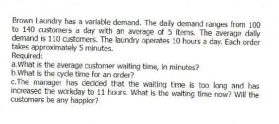 Brown Laundry has a variable demand. The daily demand ranges from 100 to 140 customers a day with an average of 5 items. The average daily demand is 110 customers. The laundry operates 10 hours a day. Each order takes approximately 5 minutes.
Required:
a.What is the average customer waiting time, in minutes?
b.What is the cycle time for an order?
c.The manager has decided that the waiting time is too long and has increased the workday to 11 hours. What is the waiting time now? Will the customers be any happier?
