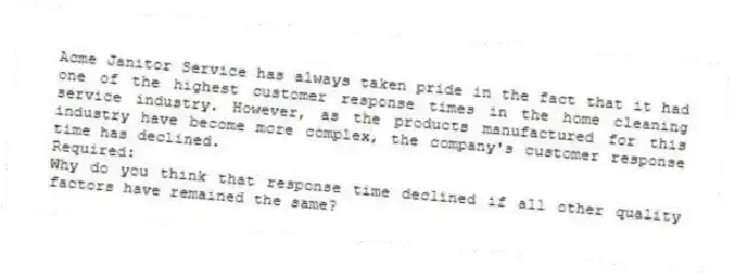 Acme Janitor Service has always taken pride in the fact that it had one of the highest customer response times in the home cleaning service industry. However, as the products manufactured for this industry have become more complex, the company's customer response time has declined.
Required:
Why do you think that response time declined if all other quality factors have remained the same?