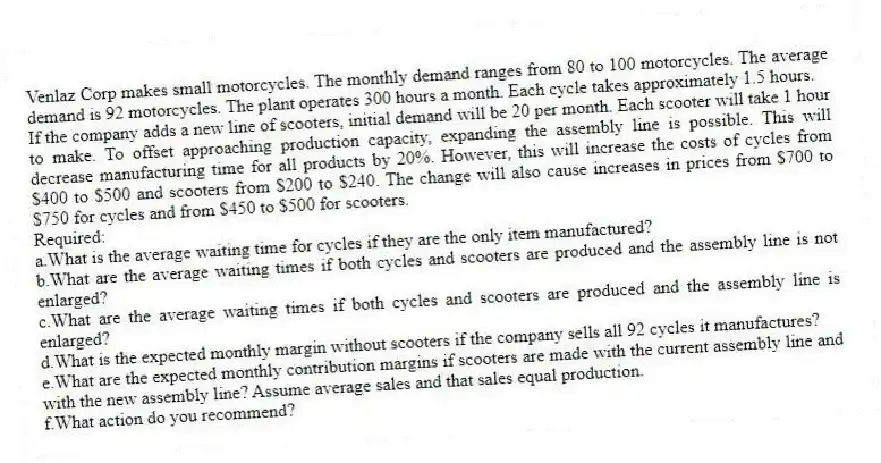 Venlaz Corp makes small motorcycles. The monthly demand ranges from 80 to 100 motorcycles. The average demand is 92 motorcycles. The plant operates 300 hours a month. Each cycle takes approximately 1.5 hours.
If the company adds a new line of scooters, initial demand will be 20 per month. Each scooter will take 1 hour to make. To offset approaching production capacity, expanding the assembly line is possible. This will decrease manufacturing time for all products by 20%. However, this will increase the costs of cycles from $400 to $500 and scooters from $200 to $240. The change will also cause increases in prices from $700 to $750 for cycles and from $450 to $500 for scooters.
Required:
a.What is the average waiting time for cycles if they are the only item manufactured?
b.What are the average waiting times if both cycles and scooters are produced and the assembly line is not enlarged?
c.What are the average waiting times if both cycles and scooters are produced and the assembly line is enlarged?
d.What is the expected monthly margin without scooters if the company sells all 92 cycles it manufactures?
e.What are the expected monthly contribution margins if scooters are made with the current assembly line and with the new assembly line? Assume average sales and that sales equal production.
f.What action do you recommend?