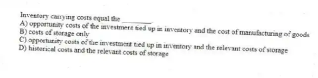 Inventory carrying costs equal the ________.
A) opportunity costs of the investment tied up in inventory and the cost of manufacturing of goods
B) costs of storage only
C) opportunity costs of the investment tied up in inventory and the relevant costs of storage
D) historical costs and the relevant costs of storage