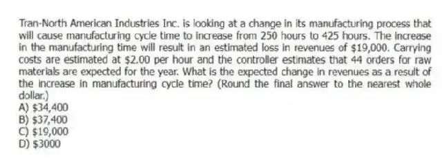 Tran-North American Industries Inc. is looking at a change in its manufacturing process that will cause manufacturing cycle time to increase from 250 hours to 425 hours. The increase in the manufacturing time will result in an estimated loss in revenues of $19,000. Carrying costs are estimated at $2.00 per hour and the controller estimates that 44 orders for raw materials are expected for the year. What is the expected change in revenues as a result of the increase in manufacturing cycle time? (Round the final answer to the nearest whole dollar.)
A) $34,400
B) $37,400
C) $19,000
D) $3000