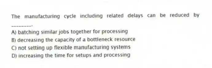 The manufacturing cycle including related delays can be reduced by ________.
A) batching similar jobs together for processing
B) decreasing the capacity of a bottleneck resource
C) not setting up flexible manufacturing systems
D) increasing the time for setups and processing