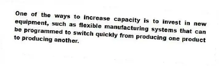 One of the ways to increase capacity is to invest in new equipment, such as flexible manufacturing systems that can be programmed to switch quickly from producing one product to producing another.