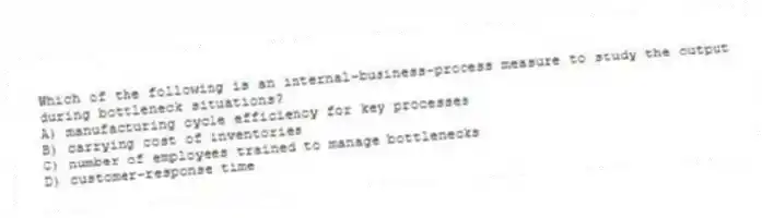 Which of the following is an internal-business-process measure to study the output during bottleneck situations?
A) manufacturing cycle efficiency for key processes
B) carrying cost of inventories
C) number of employees trained to manage bottlenecks
D) customer-response time