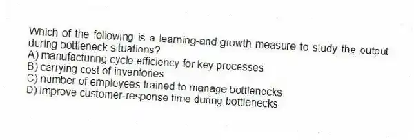 Which of the following is a learning-and-growth measure to study the output during bottleneck situations?
A) manufacturing cycle efficiency for key processes
B) carrying cost of inventories
C) number of employees trained to manage bottlenecks
D) improve customer-response time during bottlenecks