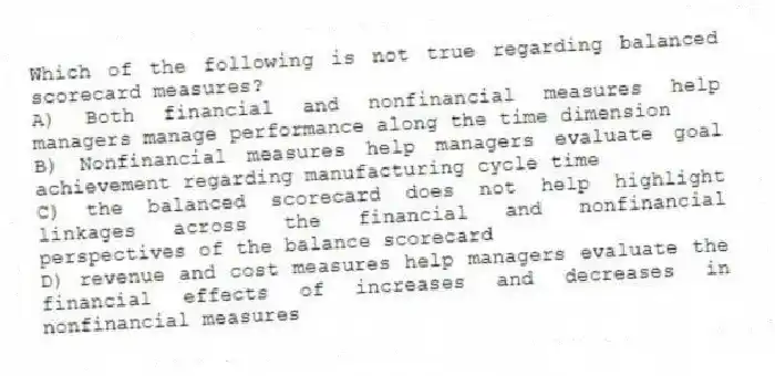 Which of the following is not true regarding balanced scorecard measures?
A) Both financial and nonfinancial measures help managers manage performance along the time dimension
B) Nonfinancial measures help managers evaluate goal achievement regarding manufacturing cycle time
C) the balanced scorecard does not help highlight linkages across the financial and nonfinancial perspectives of the balance scorecard
D) revenue and cost measures help managers evaluate the financial effects of increases and decreases in nonfinancial measures