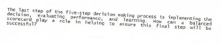 The last step of the five-step decision making process is implementing the decision, evaluating performance, and learning. How can a balanced scorecard play a role in helping to assure this final step will be successful?