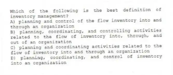 Which of the following is the best definition of inventory management?
A) planning and control of the flow inventory into and through an organization
B) planning, coordinating, and controlling activities related to the flow of inventory into, through, and out of an organization
C) planning and coordinating activities related to the flow of inventory into and through an organization
D) planning, coordinating, and control of inventory into an organization