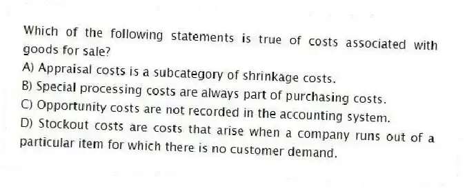 Which of the following statements is true of costs associated with goods for sale?
A) Appraisal costs is a subcategory of shrinkage costs.
B) Special processing costs are always part of purchasing costs.
C) Opportunity costs are not recorded in the accounting system.
D) Stockout costs are costs that arise when a company runs out of a particular item for which there is no customer demand.