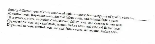 Among different types of costs associated with inventory, four categories of quality costs are ________.
A) control costs, inspection costs, internal failure costs, and external failure costs
B) prevention costs, inspection costs, internal failure costs, and external failure costs
C) prevention costs, appraisal costs, internal failure costs, and external failure costs
D) prevention costs, control costs, internal failure costs, and external failure costs