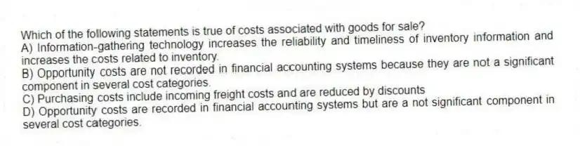 Which of the following statements is true of costs associated with goods for sale?
A) Information-gathering technology increases the reliability and timeliness of inventory information and increases the costs related to inventory.
B) Opportunity costs are not recorded in financial accounting systems because they are not a significant component in several cost categories.
C) Purchasing costs include incoming freight costs and are reduced by discounts
D) Opportunity costs are recorded in financial accounting systems but are a not significant component in several cost categories.