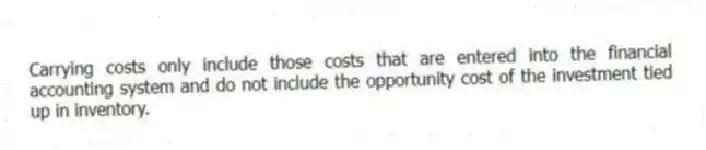 Carrying costs only include those costs that are entered into the financial accounting system and do not include the opportunity cost of the investment tied up in inventory.