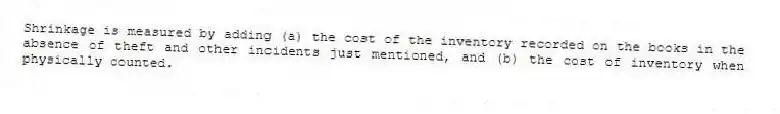Shrinkage is measured by adding (a) the cost of the inventory recorded on the books in the absence of theft and other incidents just mentioned, and (b) the cost of inventory when physically counted.