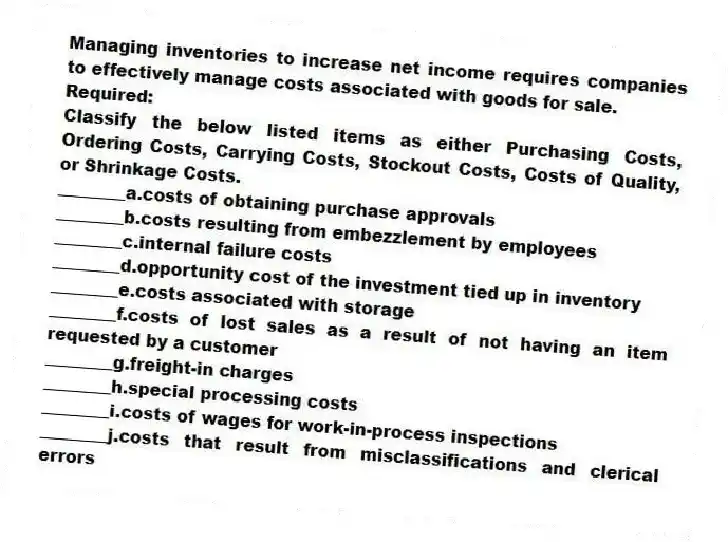 Managing inventories to increase net income requires companies to effectively manage costs associated with goods for sale.
Required:
Classify the below listed items as either Purchasing Costs, Ordering Costs, Carrying Costs, Stockout Costs, Costs of Quality, or Shrinkage Costs.
________a.costs of obtaining purchase approvals
________b.costs resulting from embezzlement by employees
________c.internal failure costs
________d.opportunity cost of the investment tied up in inventory
________e.costs associated with storage
________f.costs of lost sales as a result of not having an item requested by a customer
________g.freight-in charges
________h.special processing costs
________i.costs of wages for work-in-process inspections
________j.costs that result from misclassifications and clerical errors