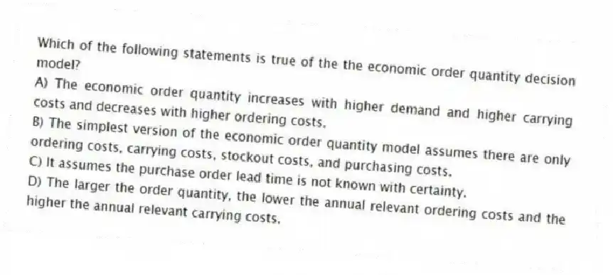 Which of the following statements is true of the the economic order quantity decision model?
A) The economic order quantity increases with higher demand and higher carrying costs and decreases with higher ordering costs.
B) The simplest version of the economic order quantity model assumes there are only ordering costs, carrying costs, stockout costs, and purchasing costs.
C) It assumes the purchase order lead time is not known with certainty.
D) The larger the order quantity, the lower the annual relevant ordering costs and the higher the annual relevant carrying costs.