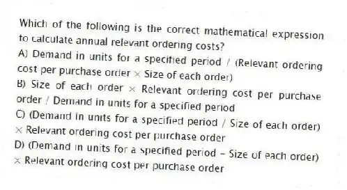 Which of the following is the correct mathematical expression to calculate annual relevant ordering costs?
A) Demand in units for a specified period / (Relevant ordering cost per purchase order × Size of each order)
B) Size of each order × Relevant ordering cost per purchase order / Demand in units for a specified period
C) (Demand in units for a specified period / Size of each order) × Relevant ordering cost per purchase order
D) (Demand in units for a specified period - Size of each order) × Relevant ordering cost per purchase order