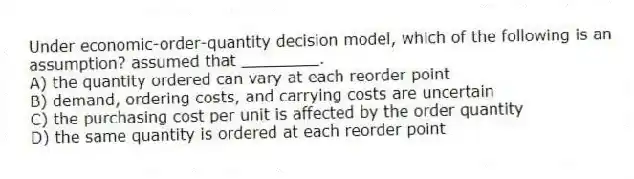 Under economic-order-quantity decision model, which of the following is an assumption? assumed that ________.
A) the quantity ordered can vary at each reorder point
B) demand, ordering costs, and carrying costs are uncertain
C) the purchasing cost per unit is affected by the order quantity
D) the same quantity is ordered at each reorder point