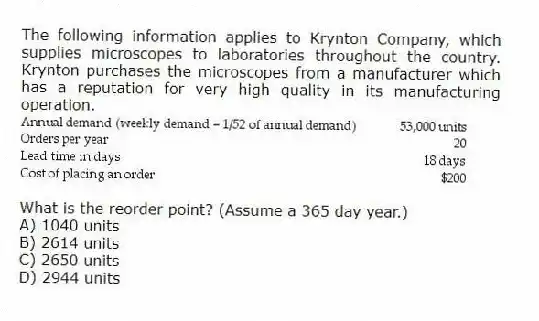 The following information applies to Krynton Company, which supplies microscopes to laboratories throughout the country. Krynton purchases the microscopes from a manufacturer which has a reputation for very high quality in its manufacturing operation.
What is the reorder point? (Assume a 365 day year.)
A) 1040 units
B) 2614 units
C) 2650 units
D) 2944 units