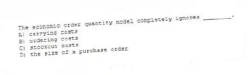 The economic order quantity model completely ignores ________.
A) carrying costs
B) ordering costs
C) stockout costs
D) the size of a purchase order