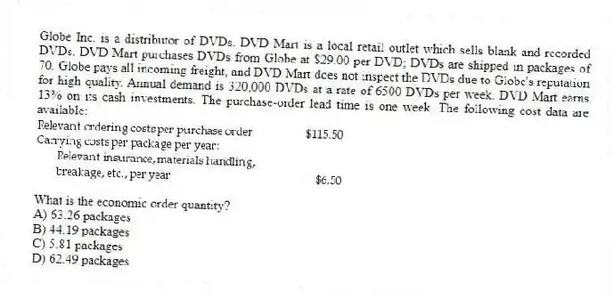 Globe Inc. is a distributor of DVDs. DVD Mart is a local retail outlet which sells blank and recorded DVDs. DVD Mart purchases DVDs from Globe at $29.00 per DVD; DVDs are shipped in packages of 70. Globe pays all incoming freight, and DVD Mart does not inspect the DVDs due to Globe's reputation for high quality. Annual demand is 320,000 DVDs at a rate of 6500 DVDs per week. DVD Mart earns 13% on its cash investments. The purchase-order lead time is one week. The following cost data are available:
What is the economic order quantity?
A) 63.26 packages
B) 44.19 packages
C) 5.81 packages
D) 62.49 packages