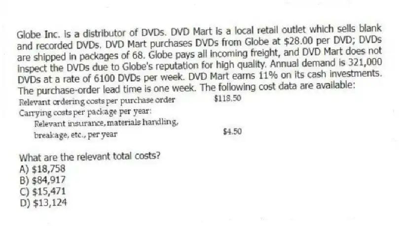 Globe Inc. is a distributor of DVDs. DVD Mart is a local retail outlet which sells blank and recorded DVDs. DVD Mart purchases DVDs from Globe at $28.00 per DVD; DVDs are shipped in packages of 68. Globe pays all incoming freight, and DVD Mart does not inspect the DVDs due to Globe's reputation for high quality. Annual demand is 321,000 DVDs at a rate of 6100 DVDs per week. DVD Mart earns 11% on its cash investments. The purchase-order lead time is one week. The following cost data are available:
What are the relevant total costs?
A) $18,758
B) $84,917
C) $15,471
D) $13,124