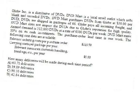 Globe Inc. is a distributor of DVDs. DVD Mart is a local retail outlet which sells blank and recorded DVDs. DVD Mart purchases DVDs from Globe at $30.00 per DVD; DVDs are shipped in packages of 66. Globe pays all incoming freight, and DVD Mart does not inspect the DVDs due to Globe's reputation for high quality. Annual demand is 312,000 DVDs at a rate of 6500 DVDs per week. DVD Mart earns 10% on its cash investments. The purchase-order lead time is one week. The following cost data are available:
How many deliveries will be made during each time period?
A) 63.71 deliveries
B) 39.89 deliveries
C) 90.10 deliveries
D) 62.84 deliveries