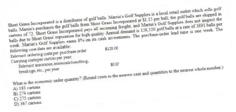 Short Grass Incorporated is a distributor of golf balls. Martin's Golf Supplies is a local retail outlet which sells golf balls. Martin's purchases the golf balls from Short Grass Incorporated at $1.15 per ball; the golf balls are shipped in cartons of 72. Short Grass Incorporated pays all incoming freight, and Martin's Golf Supplies does not inspect the balls due to Short Grass' reputation for high quality. Annual demand is 158,520 golf balls at a rate of 3891 balls per week. Martin's Golf Supplies earns 8% on its cash investments. The purchase-order lead time is one week. The following cost data are available:
What is the economic order quantity? (Round costs to the nearest cent and quantities to the nearest whole number.)
A) 183 cartons
B) 274 cartons
C) 275 cartons
D) 367 cartons