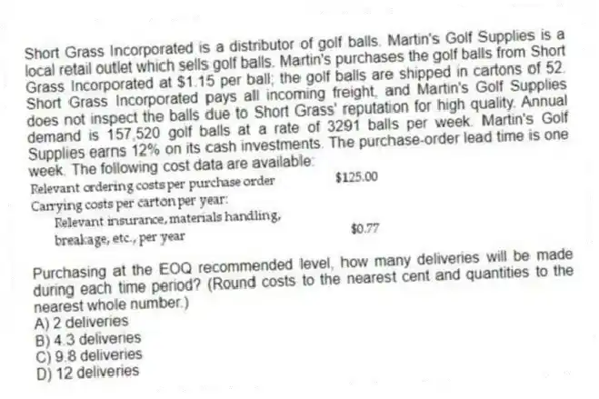 Short Grass Incorporated is a distributor of golf balls. Martin's Golf Supplies is a local retail outlet which sells golf balls. Martin's purchases the golf balls from Short Grass Incorporated at $1.15 per ball; the golf balls are shipped in cartons of 52. Short Grass Incorporated pays all incoming freight, and Martin's Golf Supplies does not inspect the balls due to Short Grass' reputation for high quality. Annual demand is 157,520 golf balls at a rate of 3291 balls per week. Martin's Golf Supplies earns 12% on its cash investments. The purchase-order lead time is one week. The following cost data are available:

Purchasing at the EOQ recommended level, how many deliveries will be made during each time period? (Round costs to the nearest cent and quantities to the nearest whole number.)
A) 2 deliveries 
B) 4.3 deliveries 
C) 9.8 deliveries 
D) 12 deliveries
