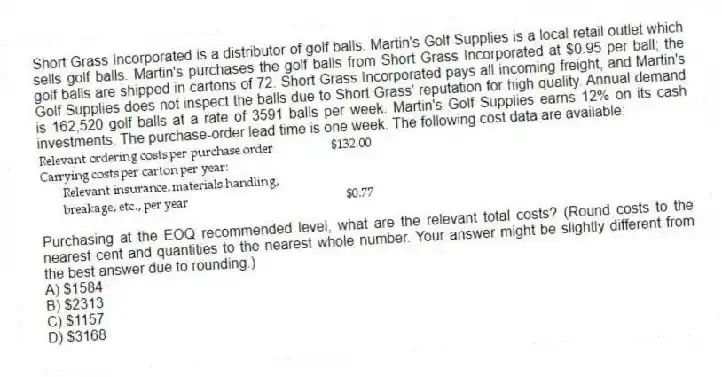 Short Grass Incorporated is a distributor of golf balls. Martin's Golf Supplies is a local retail outlet which sells golf balls. Martin's purchases the golf balls from Short Grass Incorporated at $0.95 per ball; the golf balls are shipped in cartons of 72. Short Grass Incorporated pays all incoming freight, and Martin's Golf Supplies does not inspect the balls due to Short Grass' reputation for high quality. Annual demand is 162,520 golf balls at a rate of 3591 balls per week. Martin's Golf Supplies earns 12% on its cash investments. The purchase-order lead time is one week. The following cost data are available:
Purchasing at the EOQ recommended level, what are the relevant total costs? (Round costs to the nearest cent and quantities to the nearest whole number. Your answer might be slightly different from the best answer due to rounding.)
A) $1584
B) $2313
C) $1157
D) $3168