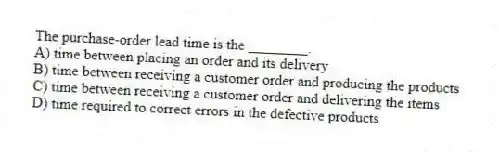 The purchase-order lead time is the ________.
A) time between placing an order and its delivery
B) time between receiving a customer order and producing the products
C) time between receiving a customer order and delivering the items
D) time required to correct errors in the defective products