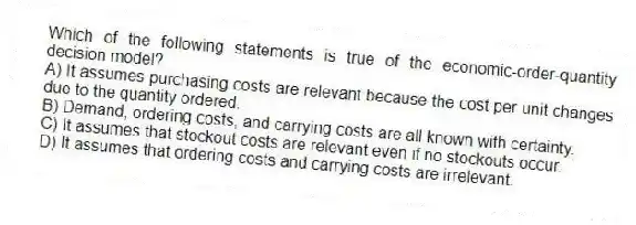 Which of the following statements is true of the economic-order-quantity decision model?
A) It assumes purchasing costs are relevant because the cost per unit changes due to the quantity ordered.
B) Demand, ordering costs, and carrying costs are all known with certainty.
C) It assumes that stockout costs are relevant even if no stockouts occur.
D) It assumes that ordering costs and carrying costs are irrelevant.