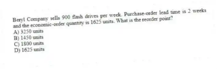 Beryl Company sells 900 flash drives per week. Purchase-order lead time is 2 weeks and the economic-order quantity is 1625 units. What is the reorder point?
A) 3250 units
B) 1450 units
C) 1800 units
D) 1625 units