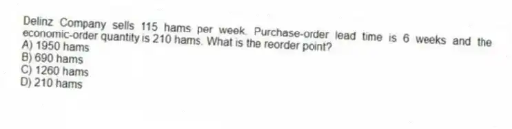 Delinz Company sells 115 hams per week. Purchase-order lead time is 6 weeks and the economic-order quantity is 210 hams. What is the reorder point?
A) 1950 hams
B) 690 hams
C) 1260 hams
D) 210 hams