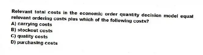 Relevant total costs in the economic order quantity decision model equal relevant ordering costs plus which of the following costs?
A) carrying costs
B) stockout costs
C) quality costs
D) purchasing costs