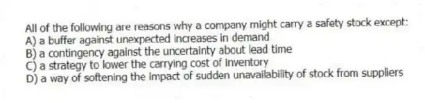 All of the following are reasons why a company might carry a safety stock except:
A) a buffer against unexpected increases in demand
B) a contingency against the uncertainty about lead time
C) a strategy to lower the carrying cost of inventory
D) a way of softening the impact of sudden unavailability of stock from suppliers