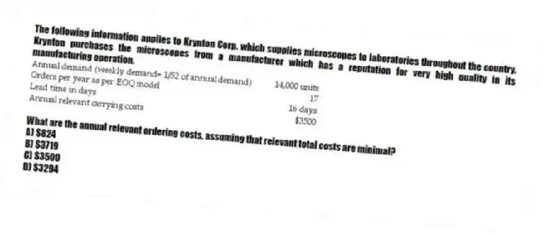 The following information applies to Krynton Corp. which supplies microscopes to laboratories throughout the country. Krynton purchases the microscopes from a manufacturer which has a reputation for very high quality in its manufacturing operation.
What are the annual relevant ordering costs, assuming that relevant total costs are minimal?
A) $824
B) $3719
C) $3500
D) $3294