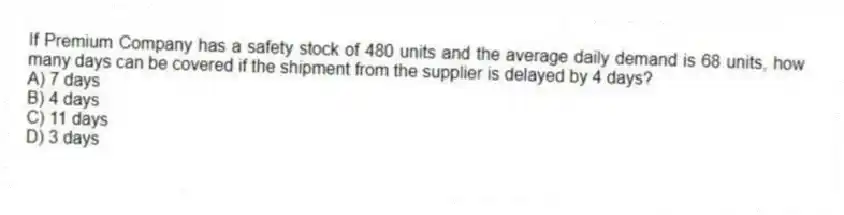 If Premium Company has a safety stock of 480 units and the average daily demand is 68 units, how many days can be covered if the shipment from the supplier is delayed by 4 days?
A) 7 days
B) 4 days
C) 11 days
D) 3 days