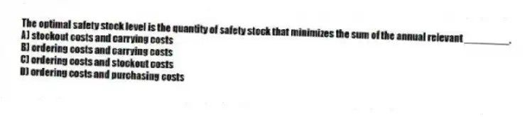 The optimal safety stock level is the quantity of safety stock that minimizes the sum of the annual relevant ________.
A) stockout costs and carrying costs
B) ordering costs and carrying costs
C) ordering costs and stockout costs
D) ordering costs and purchasing costs
