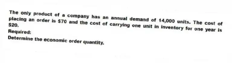 The only product of a company has an annual demand of 14,000 units. The cost of placing an order is $70 and the cost of carrying one unit in inventory for one year is $20.
Required:
Determine the economic order quantity.