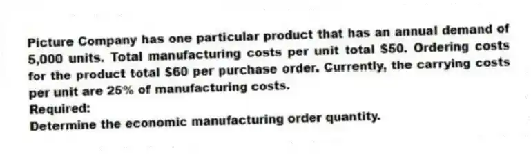 Picture Company has one particular product that has an annual demand of 5,000 units. Total manufacturing costs per unit total $50. Ordering costs for the product total $60 per purchase order. Currently, the carrying costs per unit are 25% of manufacturing costs.
Required:
Determine the economic manufacturing order quantity.