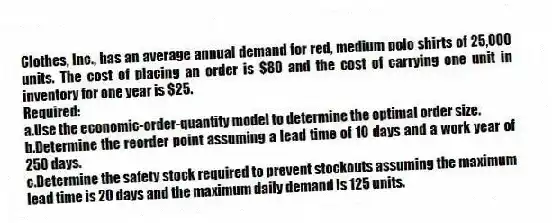 Clothes, Inc., has an average annual demand for red, medium polo shirts of 25,000 units. The cost of placing an order is $80 and the cost of carrying one unit in inventory for one year is $25.
Required:
a.Use the economic-order-quantity model to determine the optimal order size.
b.Determine the reorder point assuming a lead time of 10 days and a work year of 250 days.
c.Determine the safety stock required to prevent stockouts assuming the maximum lead time is 20 days and the maximum daily demand is 125 units.