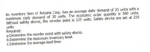An inventory item of Avizone Corp. has an average daily demand of 25 units with a maximum daily demand of 30 units. The economic order quantity is 500 units. Without safety stocks, the reorder point is 125 units. Safety stocks are set at 235 units.
Required:
a.Determine the reorder point with safety stocks.
b.Determine the maximum inventory level.
c.Determine the average lead time.