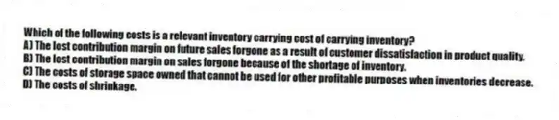 Which of the following costs is a relevant inventory carrying cost of carrying inventory?
A) The lost contribution margin on future sales forgone as a result of customer dissatisfaction in product quality.
B) The lost contribution margin on sales forgone because of the shortage of inventory.
C) The costs of storage space owned that cannot be used for other profitable purposes when inventories decrease.
D) The costs of shrinkage.