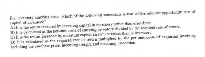 For inventory carrying costs, which of the following statements is true of the relevant opportunity cost of capital of inventory?
A) It is the return received by investing capital in inventory rather than elsewhere.
B) It is calculated as the per-unit costs of carrying inventory divided by the required rate of return .
C) It is the return foregone by investing capital elsewhere rather than in inventory.
D) It is calculated as the required rate of return multiplied by the per-unit costs of acquiring inventory including the purchase price, incoming freight, and incoming inspection.