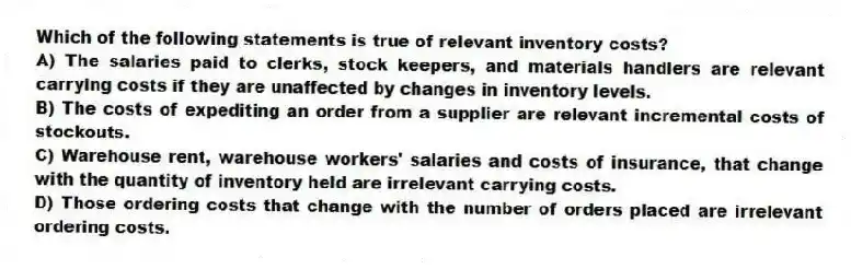 Which of the following statements is true of relevant inventory costs?
A) The salaries paid to clerks, stock keepers, and materials handlers are relevant carrying costs if they are unaffected by changes in inventory levels.
B) The costs of expediting an order from a supplier are relevant incremental costs of stockouts.
C) Warehouse rent, warehouse workers' salaries and costs of insurance, that change with the quantity of inventory held are irrelevant carrying costs.
D) Those ordering costs that change with the number of orders placed are irrelevant ordering costs.