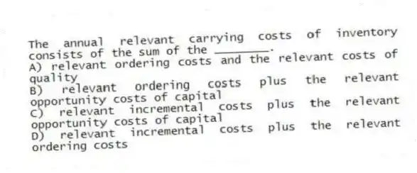 The annual relevant carrying costs of inventory consists of the sum of the ________.
A) relevant ordering costs and the relevant costs of quality
B) relevant ordering costs plus the relevant opportunity costs of capital
C) relevant incremental costs plus the relevant opportunity costs of capital
D) relevant incremental costs plus the relevant ordering costs